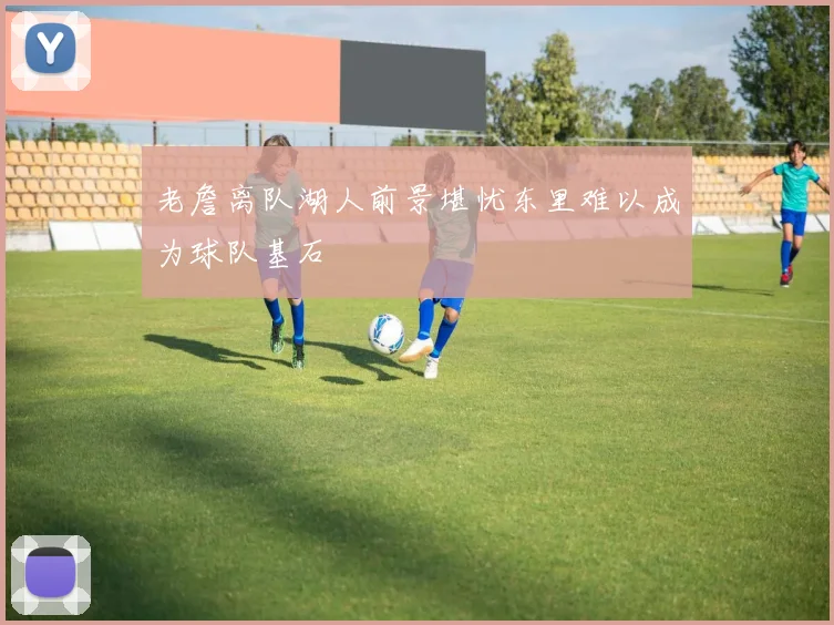 老詹离队湖人前景堪忧东里难以成为球队基石