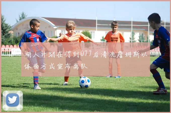 湖人计划在得到077后清洗詹姆斯以体面方式宣布离队