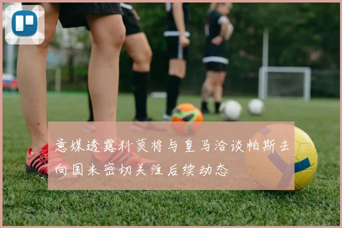 意媒透露科莫将与皇马洽谈帕斯去向国米密切关注后续动态