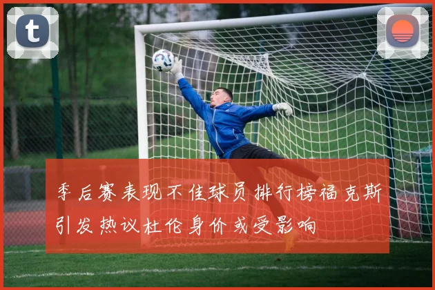季后赛表现不佳球员排行榜福克斯引发热议杜伦身价或受影响