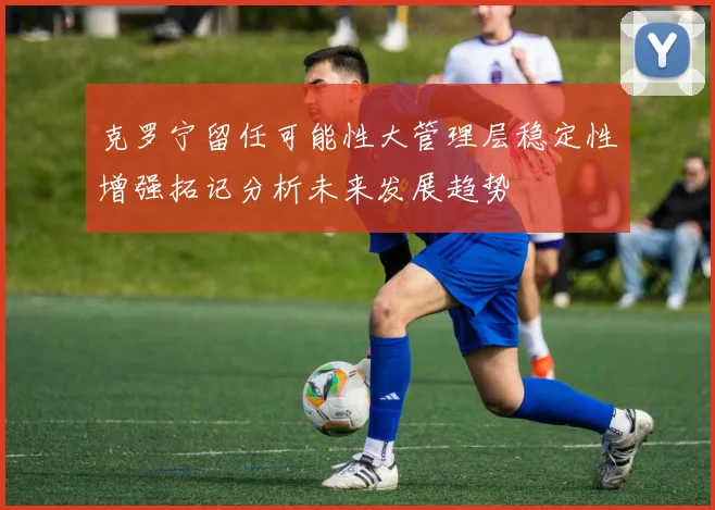 克罗宁留任可能性大管理层稳定性增强拓记分析未来发展趋势