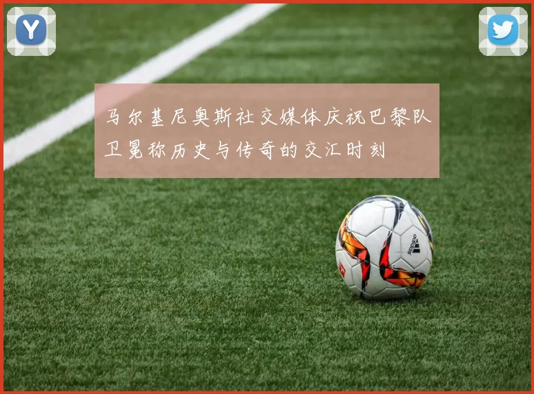 马尔基尼奥斯社交媒体庆祝巴黎队卫冕称历史与传奇的交汇时刻