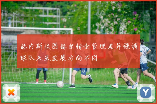 赫内斯谈图赫尔转会管理差异强调球队未来发展方向不同