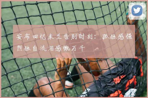 安布回忆米兰告别时刻：孤独感强烈独自流泪感慨万千