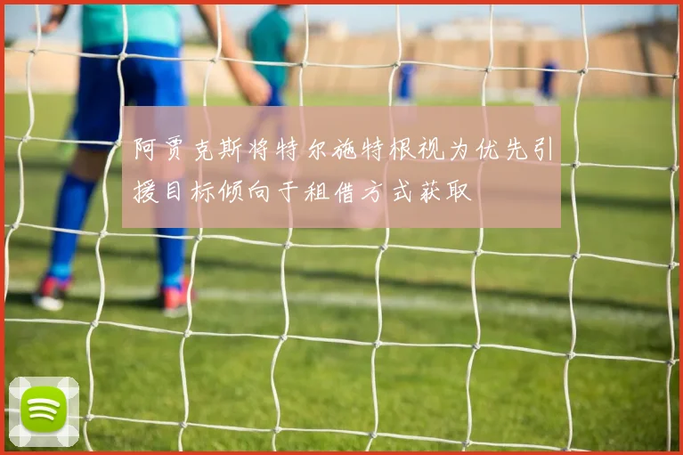 阿贾克斯将特尔施特根视为优先引援目标倾向于租借方式获取