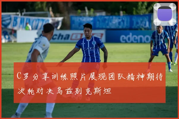 C罗分享训练照片展现团队精神期待次轮对决乌兹别克斯坦