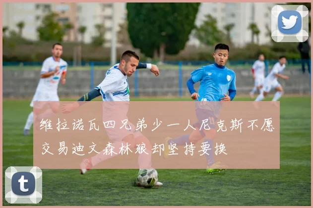维拉诺瓦四兄弟少一人尼克斯不愿交易迪文森林狼却坚持要换