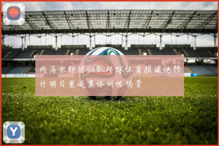 内马尔即将归队环球体育报道他预计明日重返集体训练场景