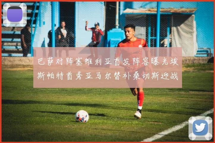 巴萨对阵塞维利亚首发阵容曝光埃斯帕特首秀亚马尔替补桑切斯迎战旧主