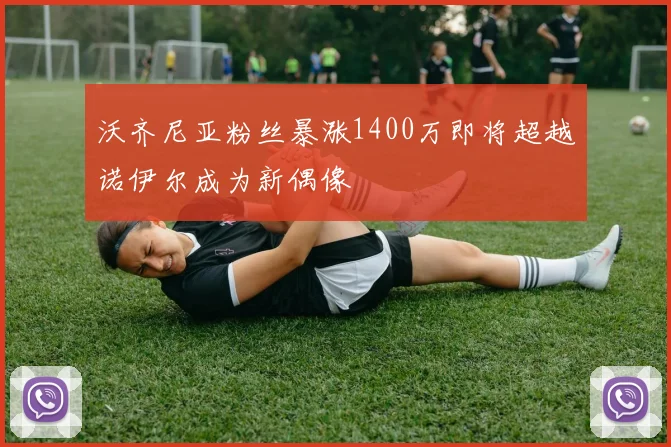 沃齐尼亚粉丝暴涨1400万即将超越诺伊尔成为新偶像