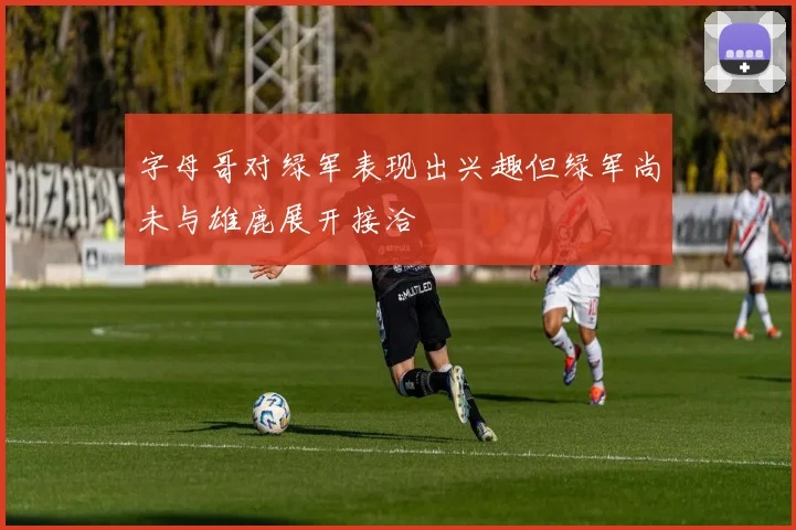 字母哥对绿军表现出兴趣但绿军尚未与雄鹿展开接洽