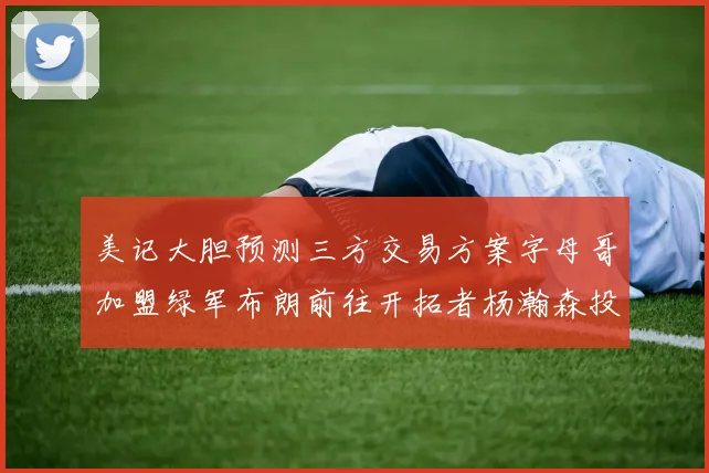美记大胆预测三方交易方案字母哥加盟绿军布朗前往开拓者杨瀚森投奔雄鹿