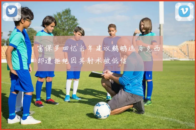 富保罗回忆当年建议鹈鹕选马克西却遭拒绝因其射术被低估