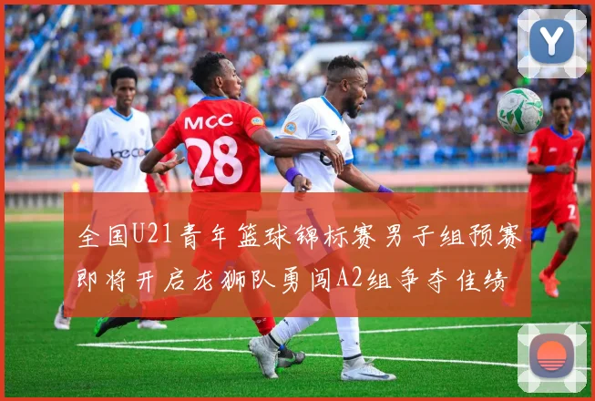 全国U21青年篮球锦标赛男子组预赛即将开启龙狮队勇闯A2组争夺佳绩