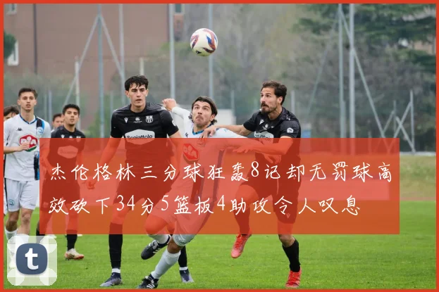 杰伦格林三分球狂轰8记却无罚球高效砍下34分5篮板4助攻令人叹息