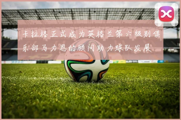 卡拉格正式成为英格兰第六级别俱乐部马力恩的顾问助力球队发展