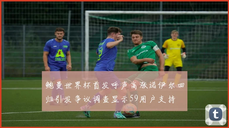 鲍曼世界杯首发呼声高涨诺伊尔回归引发争议调查显示59用户支持