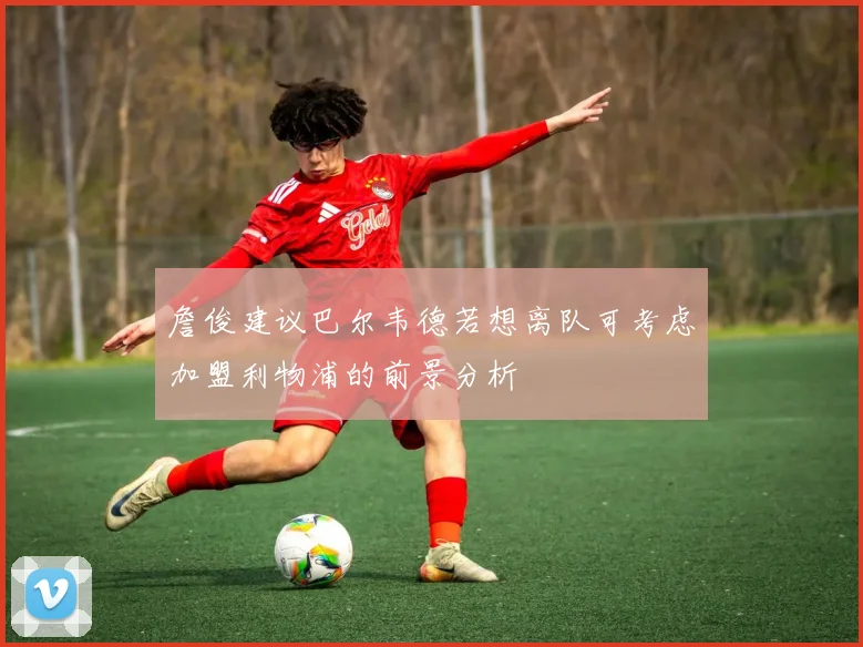 詹俊建议巴尔韦德若想离队可考虑加盟利物浦的前景分析
