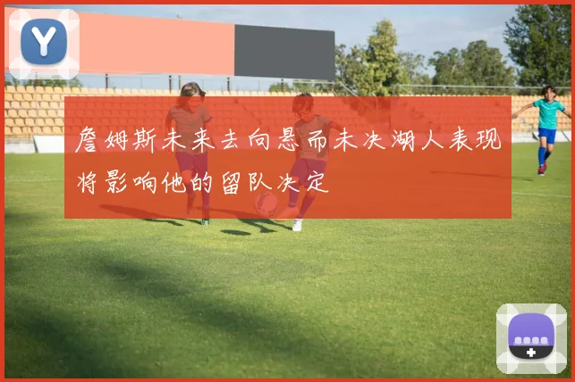 詹姆斯未来去向悬而未决湖人表现将影响他的留队决定